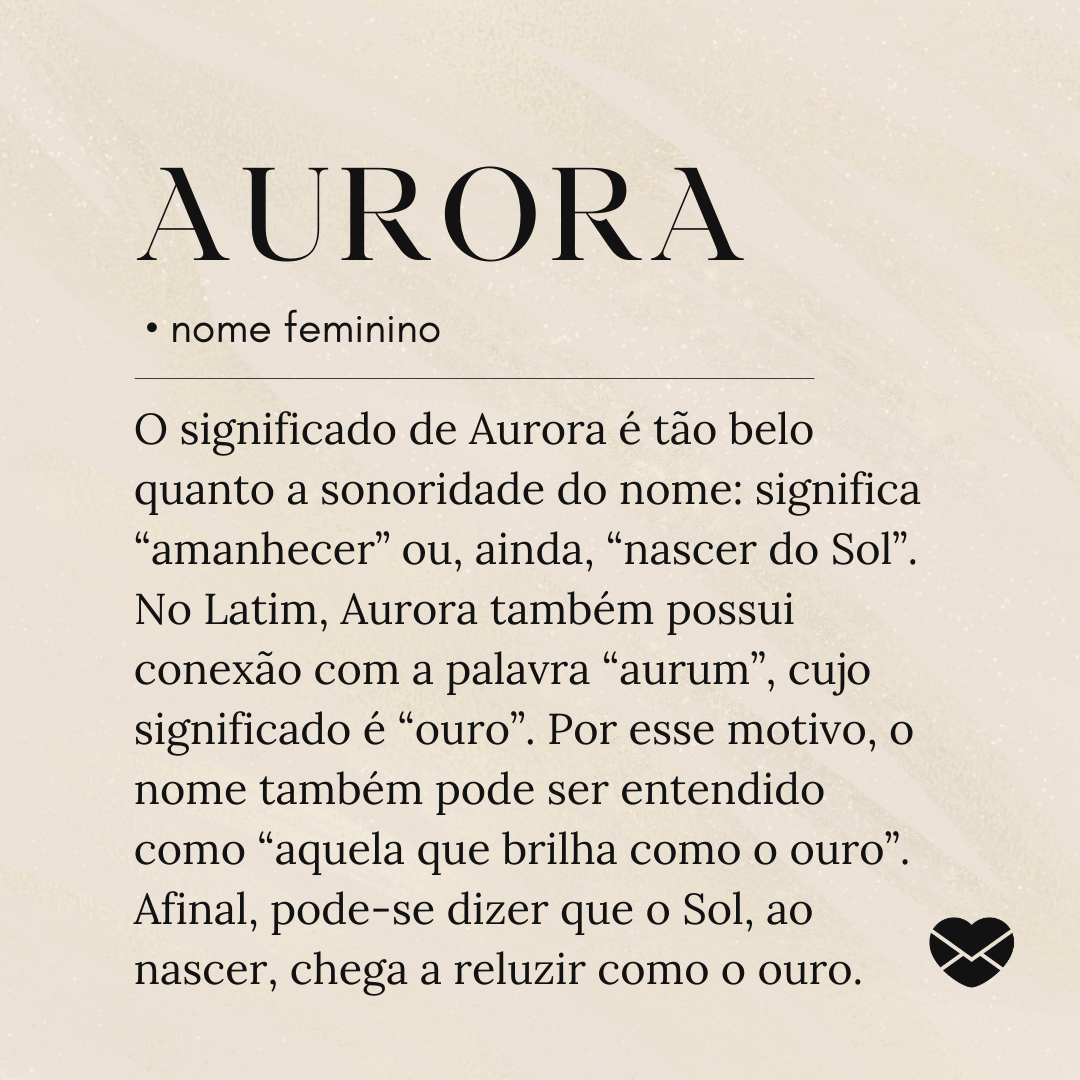 'O significado de Aurora é tão belo quanto a sonoridade do nome: significa “amanhecer” ou, ainda, “nascer do Sol”. No Latim, Aurora também possui conexão com a palavra “aurum”, cujo significado é “ouro”. Por esse motivo, o nome também pode ser entendido como “aquela que brilha como o ouro”. Afinal, pode-se dizer que o Sol, ao nascer, chega a reluzir como o ouro.' - Significado do nome Aurora
