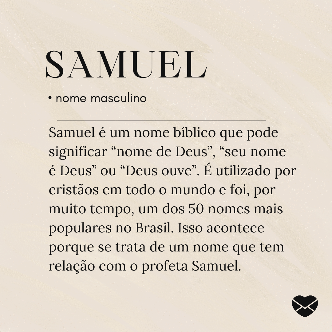 Samuel é um nome bíblico que pode significar “nome de Deus”, “seu nome é Deus” ou “Deus ouve”. É utilizado por cristãos em todo o mundo e foi, por muito tempo, um dos 50 nomes mais populares no Brasil. Isso acontece porque se trata de um nome que tem relação com o profeta Samuel.' - Significado do nome Samuel
