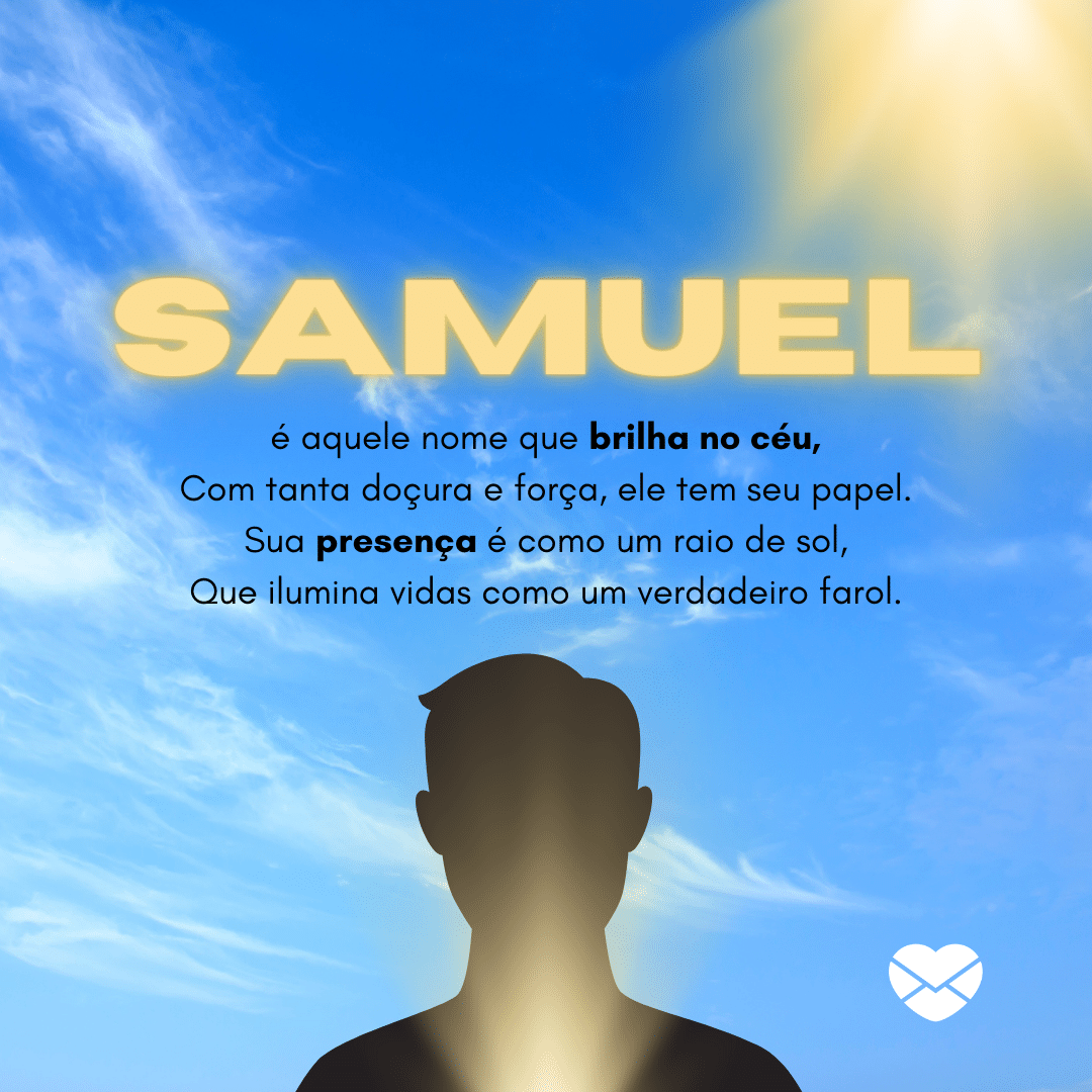 Samuel é aquele nome que brilha no céu,Com tanta doçura e força, ele tem seu papel.Sua presença é como um raio de sol,Que ilumina vidas como um verdadeiro farol. - Significado do nome Samuel