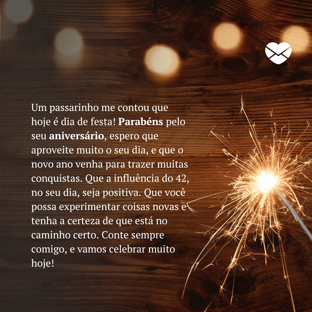 'Um passarinho me contou que hoje é dia de festa! Parabéns pelo seu aniversário, espero que aproveite muito o seu dia, e que o novo ano venha para trazer muitas conquistas. Que a influência do 42, no seu dia, seja positiva. Que você possa experimentar coisas novas e tenha a certeza de que está no caminho certo. Conte sempre comigo, e vamos celebrar muito hoje!'