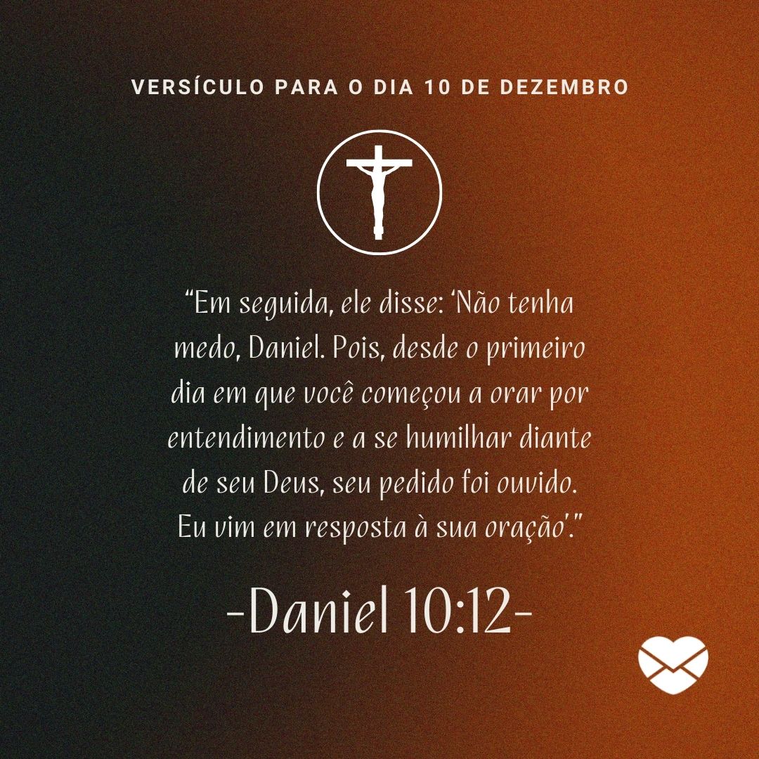 '“Em seguida, ele disse: ‘Não tenha medo, Daniel. Pois, desde o primeiro dia em que você começou a orar por entendimento e a se humilhar diante de seu Deus, seu pedido foi ouvido. Eu vim em resposta à sua oração’.” -Daniel 10:12- ' - 10 de dezembro