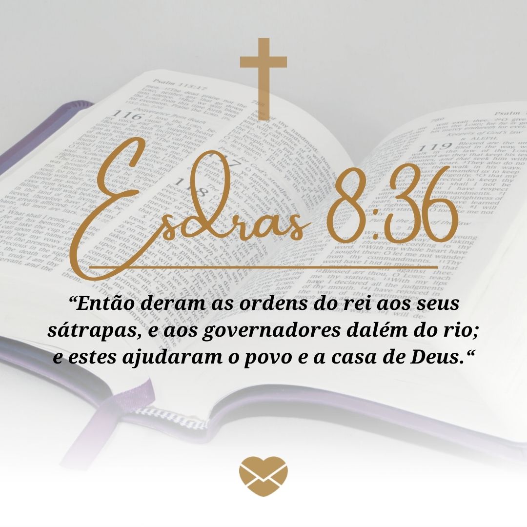 'Esdras 8:36. “Então deram as ordens do rei aos seus sátrapas, e aos governadores dalém do rio; e estes ajudaram o povo e a casa de Deus.“' - Livro de Esdras