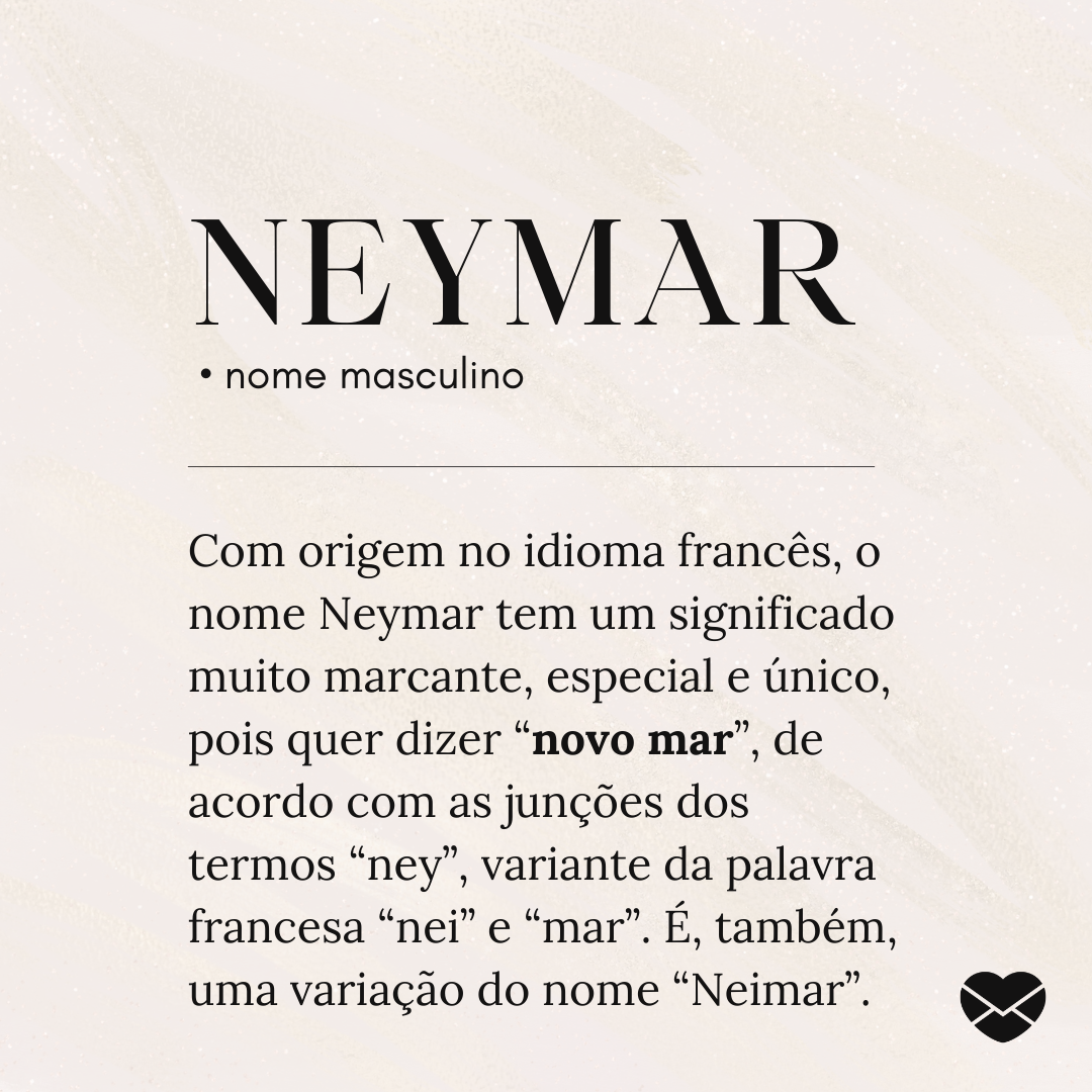 'Neymar.  • nome masculino. Com origem no idioma francês, o nome Neymar tem um significado muito marcante, especial e único, pois quer dizer “novo mar”, de acordo com as junções dos termos “ney”, variante da palavra francesa “nei” e “mar”. É, também, uma variação do nome “Neimar”.' - Significado do nome Neymar