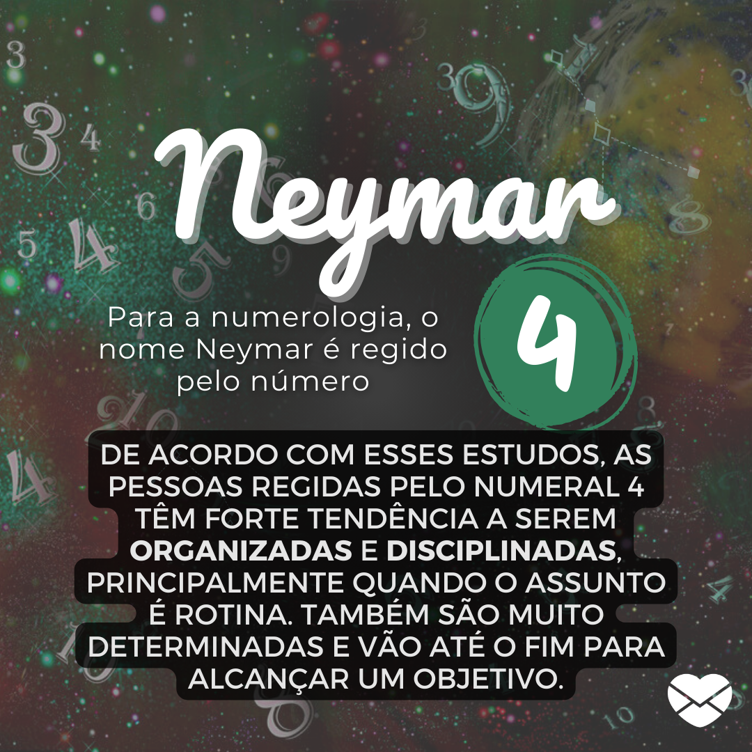 'Neymar. Para a numerologia, o nome Neymar é regido pelo número 4. De acordo com esses estudos, as pessoas regidas pelo numeral 4 têm forte tendência a serem organizadas e disciplinadas, principalmente quando o assunto é rotina. Também são muito determinadas e vão até o fim para alcançar um objetivo.' - Significado do nome Neymar