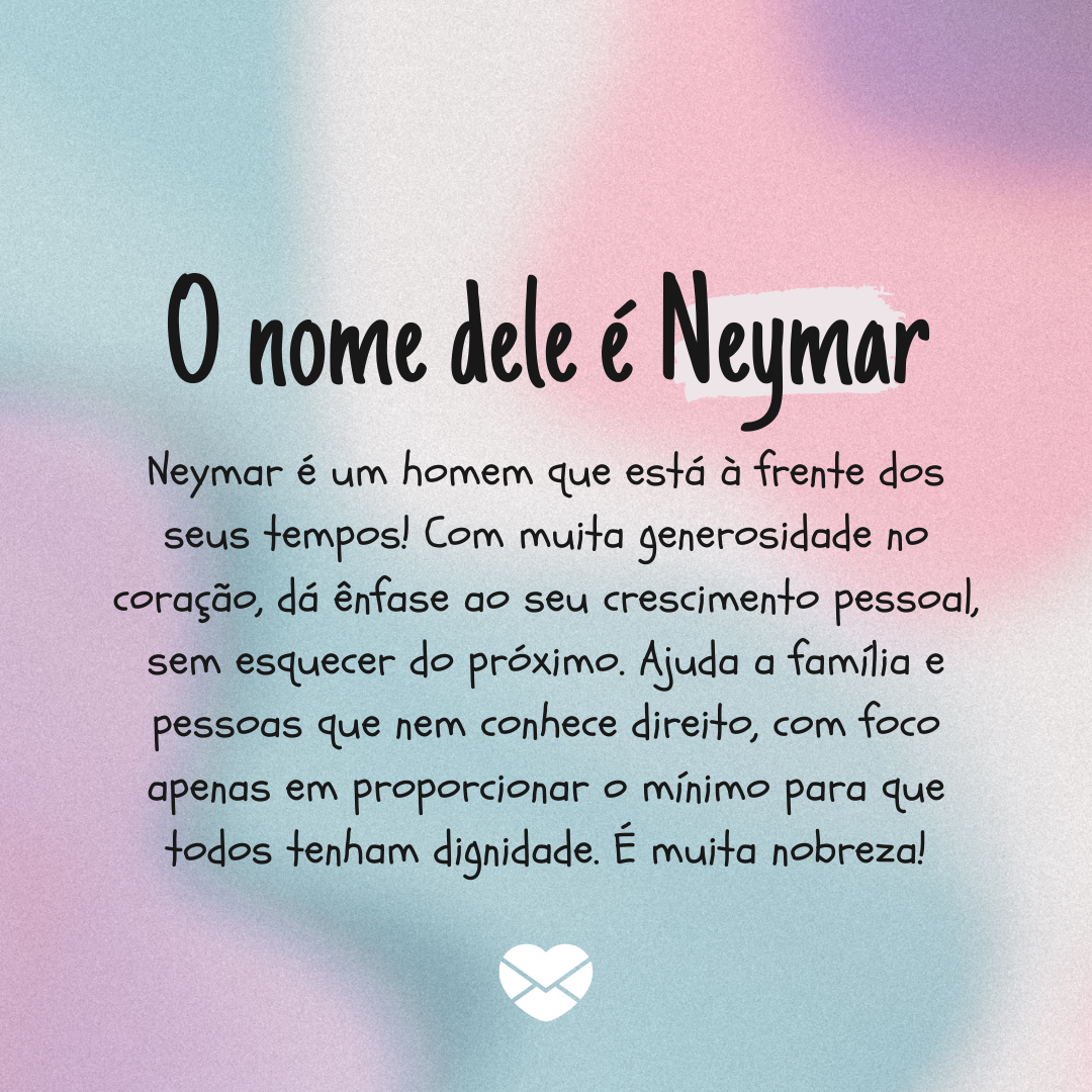 'O nome dele é Neymar. Neymar é um homem que está à frente dos seus tempos! Com muita generosidade no coração, dá ênfase ao seu crescimento pessoal, sem esquecer do próximo. Ajuda a família e pessoas que nem conhece direito, com foco apenas em proporcionar o mínimo para que todos tenham dignidade. É muita nobreza!' - Significado do nome Neymar