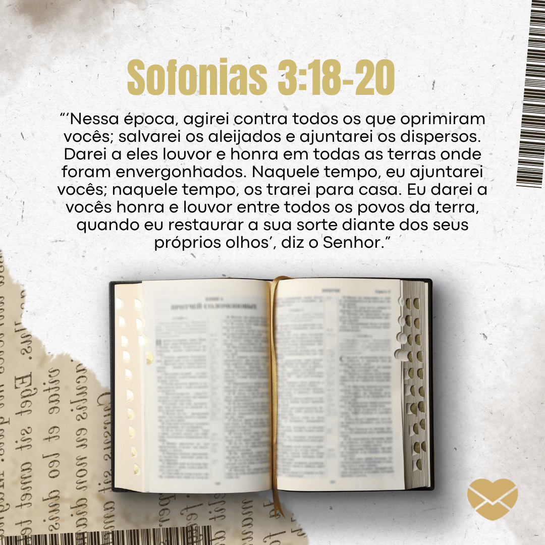 '“‘Nessa época, agirei contra todos os que oprimiram vocês; salvarei os aleijados e ajuntarei os dispersos. Darei a eles louvor e honra em todas as terras onde foram envergonhados. Naquele tempo, eu ajuntarei vocês; naquele tempo, os trarei para casa. Eu darei a vocês honra e louvor entre todos os povos da terra, quando eu restaurar a sua sorte diante dos seus próprios olhos’, diz o Senhor.”' - Livro de Sofonias - Bíblia sagrada online