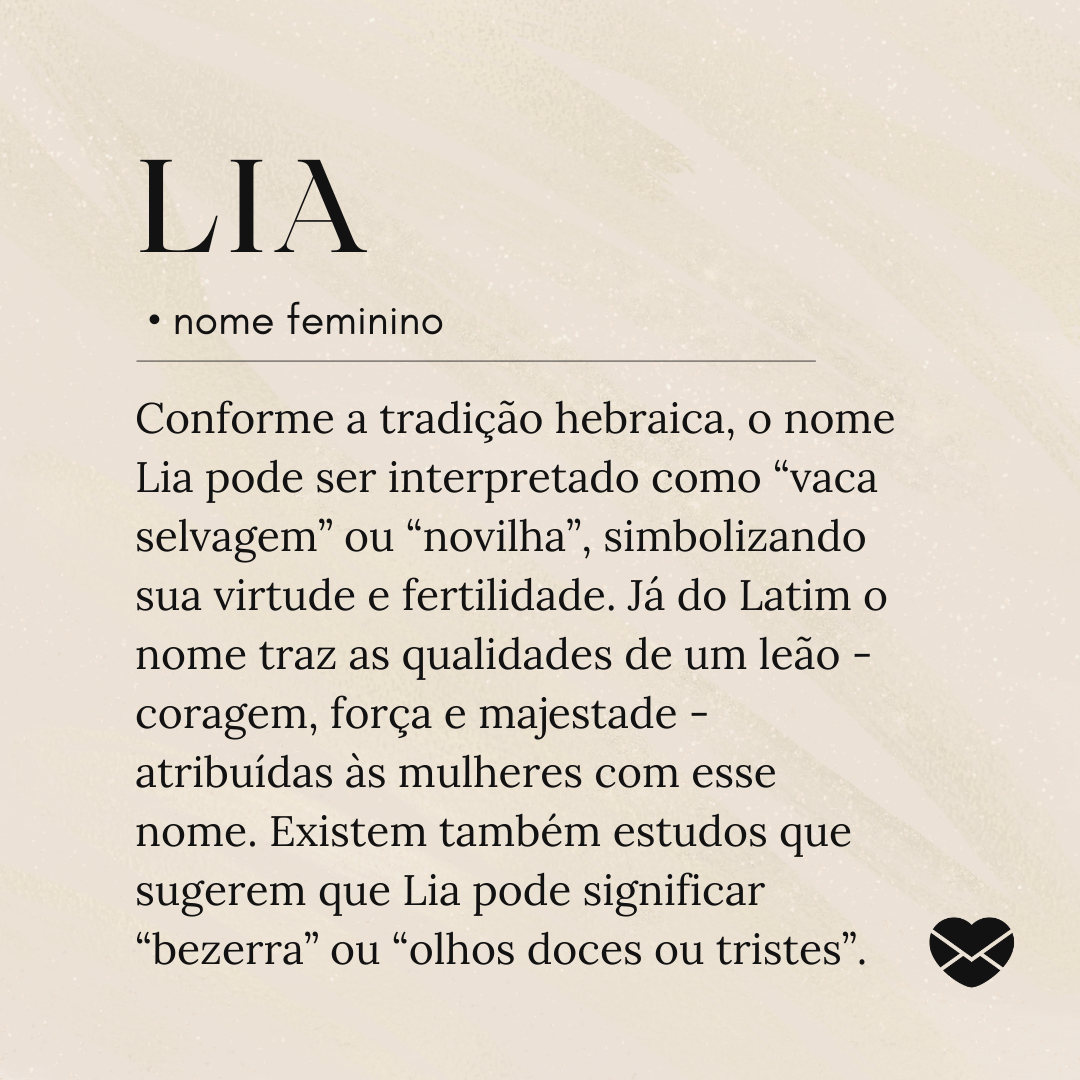 'Conforme a tradição hebraica, o nome Lia pode ser interpretado como “vaca selvagem” ou “novilha”, simbolizando sua virtude e fertilidade. Já do Latim o nome traz as qualidades de um leão - coragem, força e majestade - atribuídas às mulheres com esse nome. Existem também estudos que sugerem que Lia pode significar “bezerra” ou “olhos doces ou tristes”.'- Significado do nome Lia