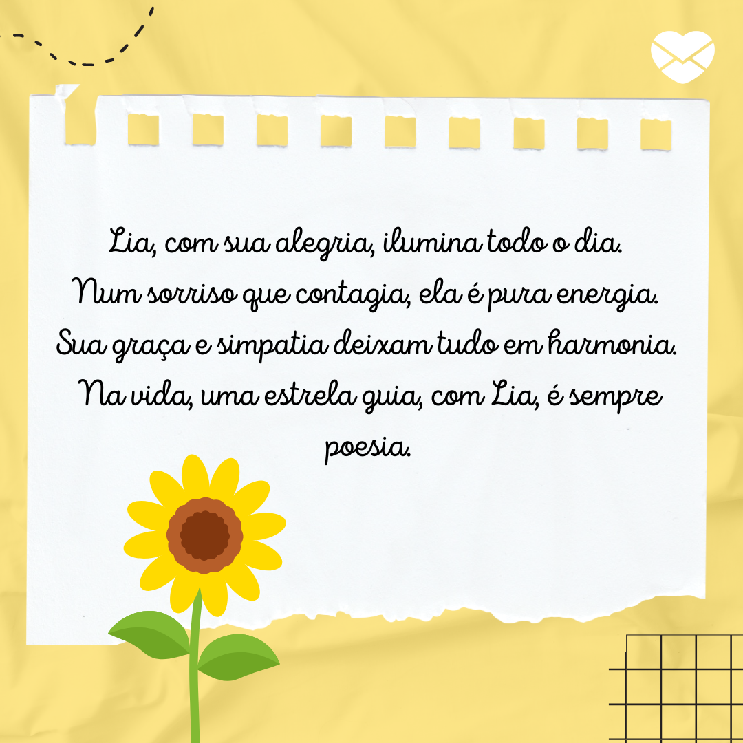 'Rimas com o nome Lia: Lia, com sua alegria, ilumina todo o dia. Num sorriso que contagia, ela é pura energia. Sua graça e simpatia deixam tudo em harmonia. Na vida, uma estrela guia, com Lia, é sempre poesia.' - Significado do nome Lia