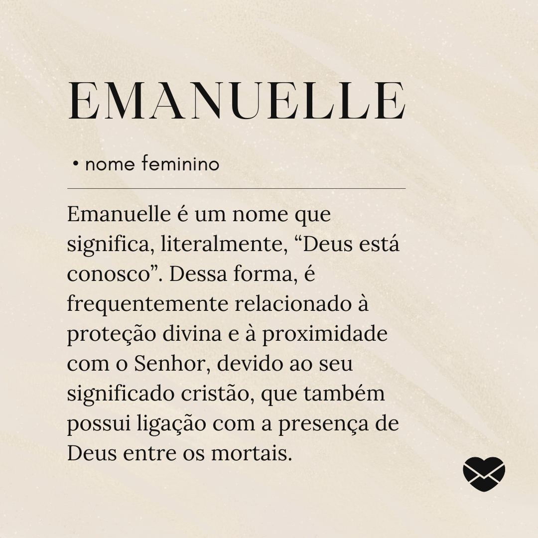 'Emanuelle é um nome que significa, literalmente, “Deus está conosco”. Dessa forma, é frequentemente relacionado à proteção divina e à proximidade com o Senhor, devido ao seu significado cristão, que também possui ligação com a presença de Deus entre os mortais.'- Significado do nome Emanuelle.