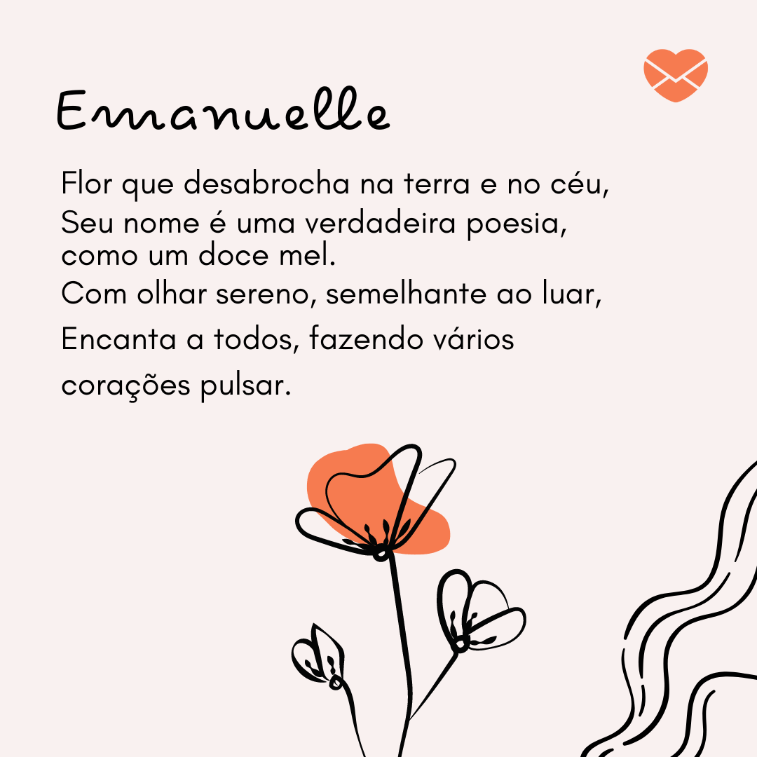 'Rimas com o nome Emanuelle: Emanuelle, Flor que desabrocha na terra e no céu, seu nome é uma verdadeira poesia, como um doce mel.Com olhar sereno, semelhante ao luar, encanta a todos, fazendo vários corações pulsar.' - Significado do nome Emanuelle.