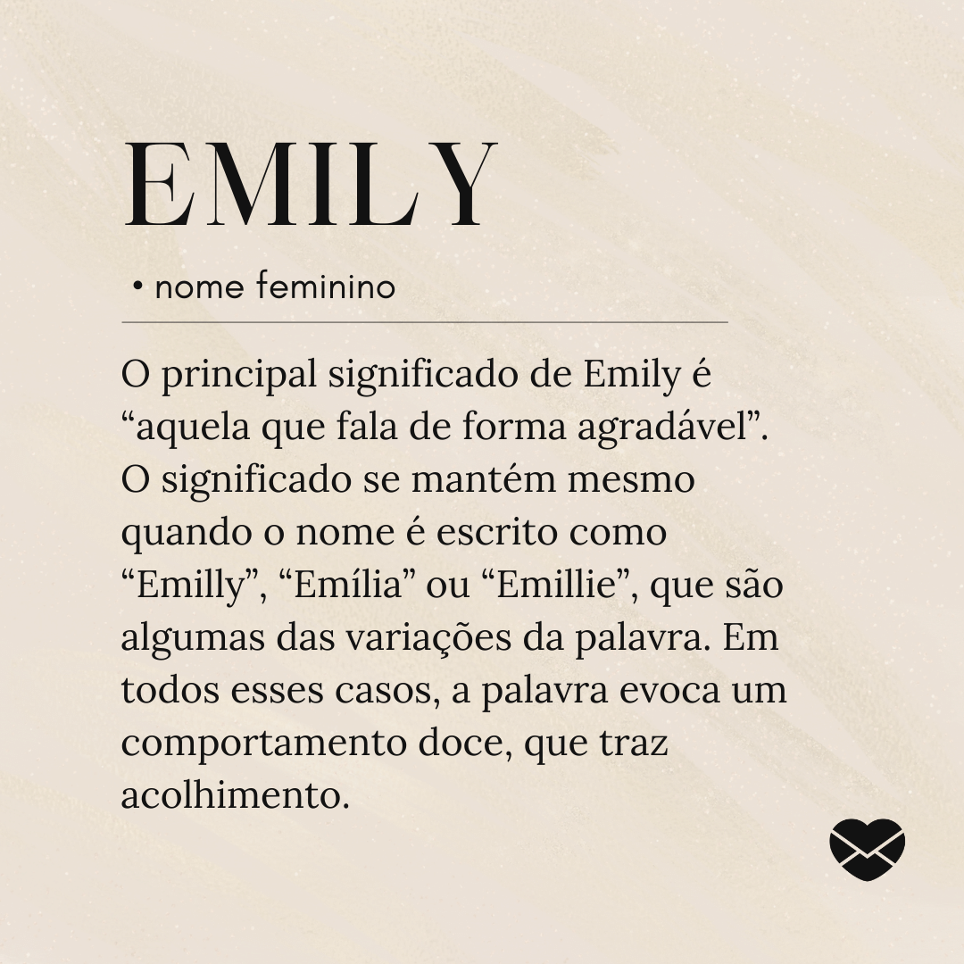 'O principal significado de Emily é “aquela que fala de forma agradável”. O significado se mantém mesmo quando o nome é escrito como “Emilly”, “Emília” ou “Emillie”, que são algumas das variações da palavra. Em todos esses casos, a palavra evoca um comportamento doce, que traz acolhimento..'- Significado do nome Emily