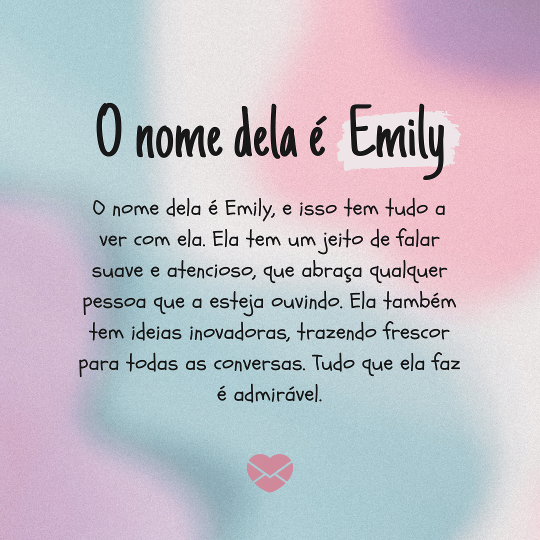 'O nome dela é Emily, e isso tem tudo a ver com ela. Ela tem um jeito de falar suave e atencioso, que abraça qualquer pessoa que a esteja ouvindo. Ela também tem ideias inovadoras, trazendo frescor para todas as conversas. Tudo que ela faz é admirável. - Significado do nome Emily.