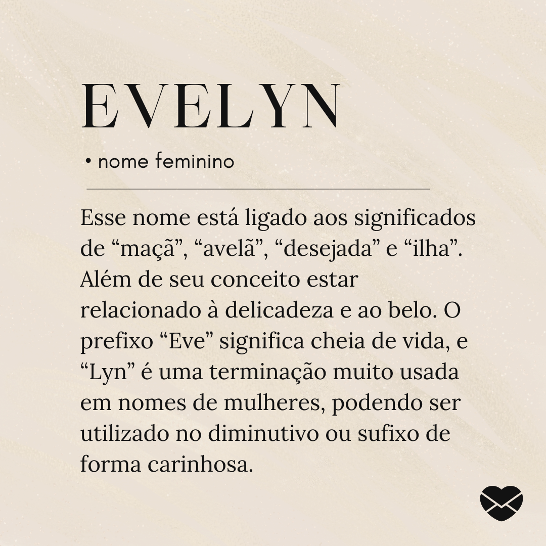 'Esse nome está ligado aos significados de “maçã”, “avelã”, “desejada” e “ilha”. Além de seu conceito estar relacionado à delicadeza e ao belo. O prefixo “Eve” significa cheia de vida, e “Lyn” é uma terminação muito usada em nomes de mulheres, podendo ser utilizado no diminutivo ou sufixo de forma carinhosa.' - Significado do nome Evelyn