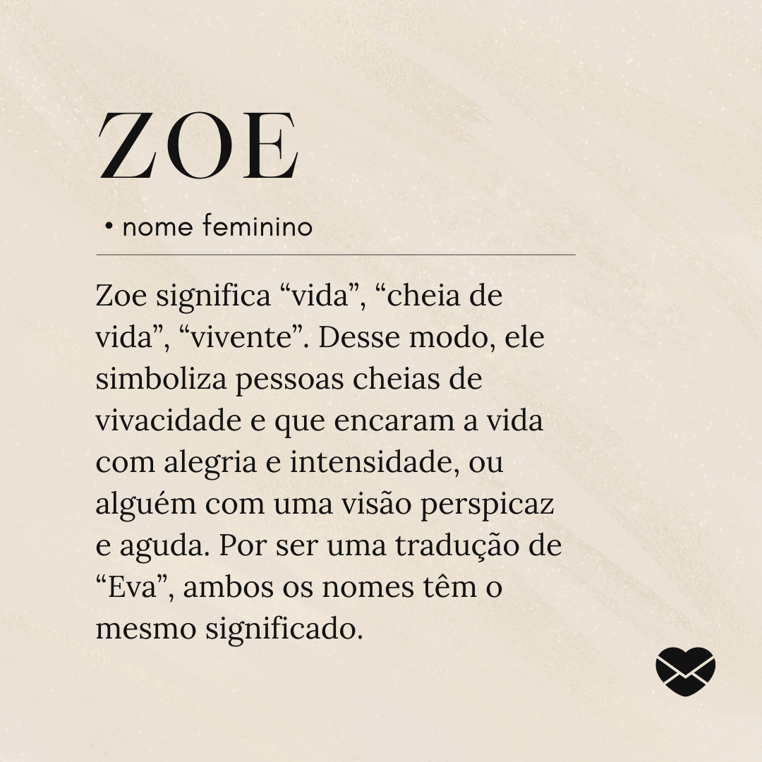 'Zoe significa “vida”, “cheia de vida”, “vivente”. Desse modo, ele simboliza pessoas cheias de vivacidade e que encaram a vida com alegria e intensidade, ou alguém com uma visão perspicaz e aguda. Por ser uma tradução de “Eva”, ambos os nomes têm o mesmo significado.'- Significado do nome Zoe