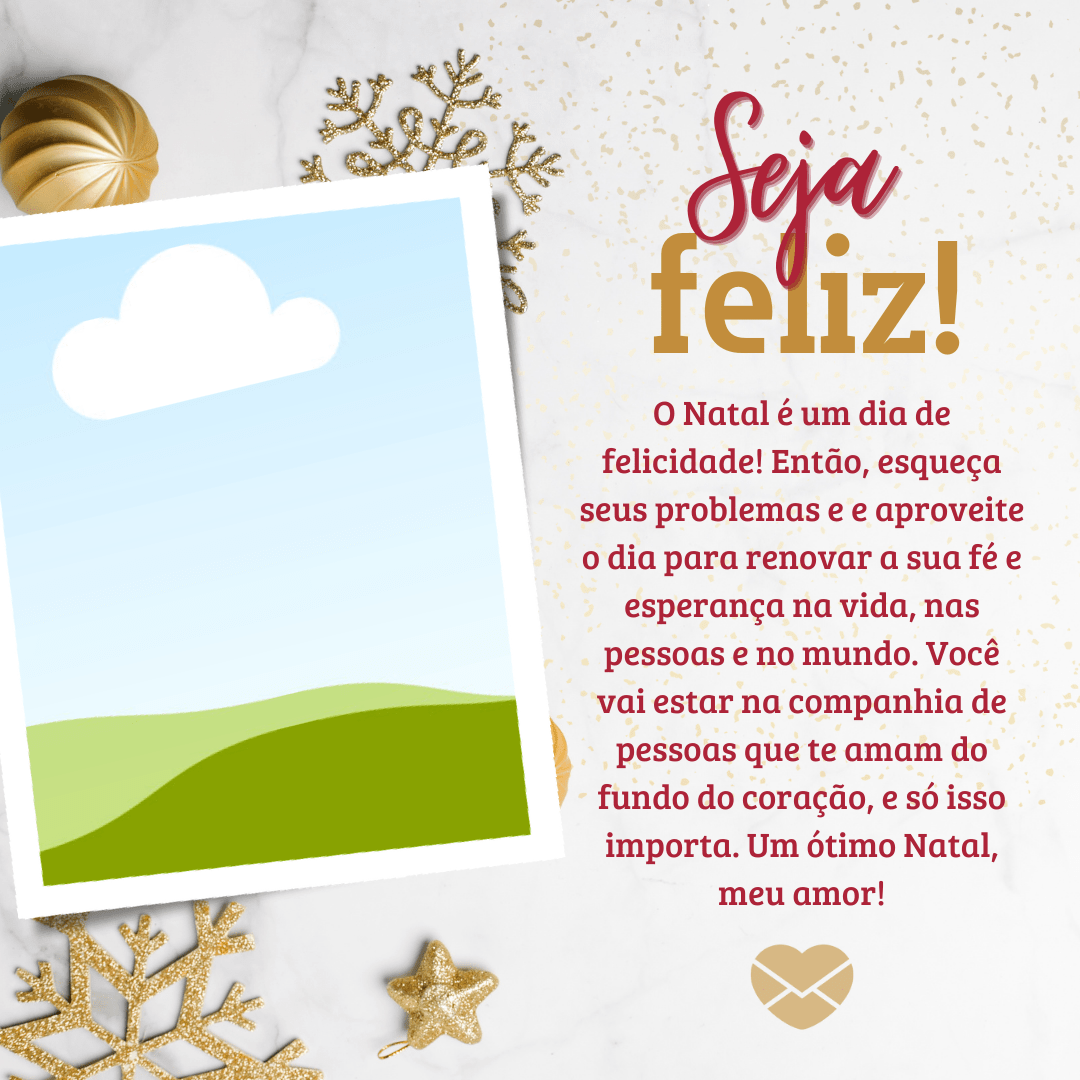 'O Natal é um dia de felicidade! Então, esqueça seus problemas e aproveite o dia para renovar a sua fé e esperança na vida, nas pessoas e no mundo. Você vai estar na companhia de pessoas que te amam do fundo do coração, e só isso importa. Um ótimo Natal, meu amor. Seja feliz!'