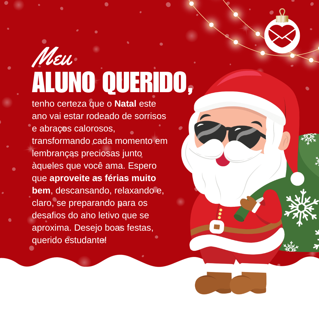 'Meu aluno querido, tenho certeza que o Natal este ano vai estar rodeado de sorrisos e abraços calorosos, transformando cada momento em lembranças preciosas junto àqueles que você ama. Espero que aproveite as férias muito bem, descansando, relaxando e, claro, se preparando para os desafios do ano letivo que se aproxima. Desejo boas festas, querido estudante!'