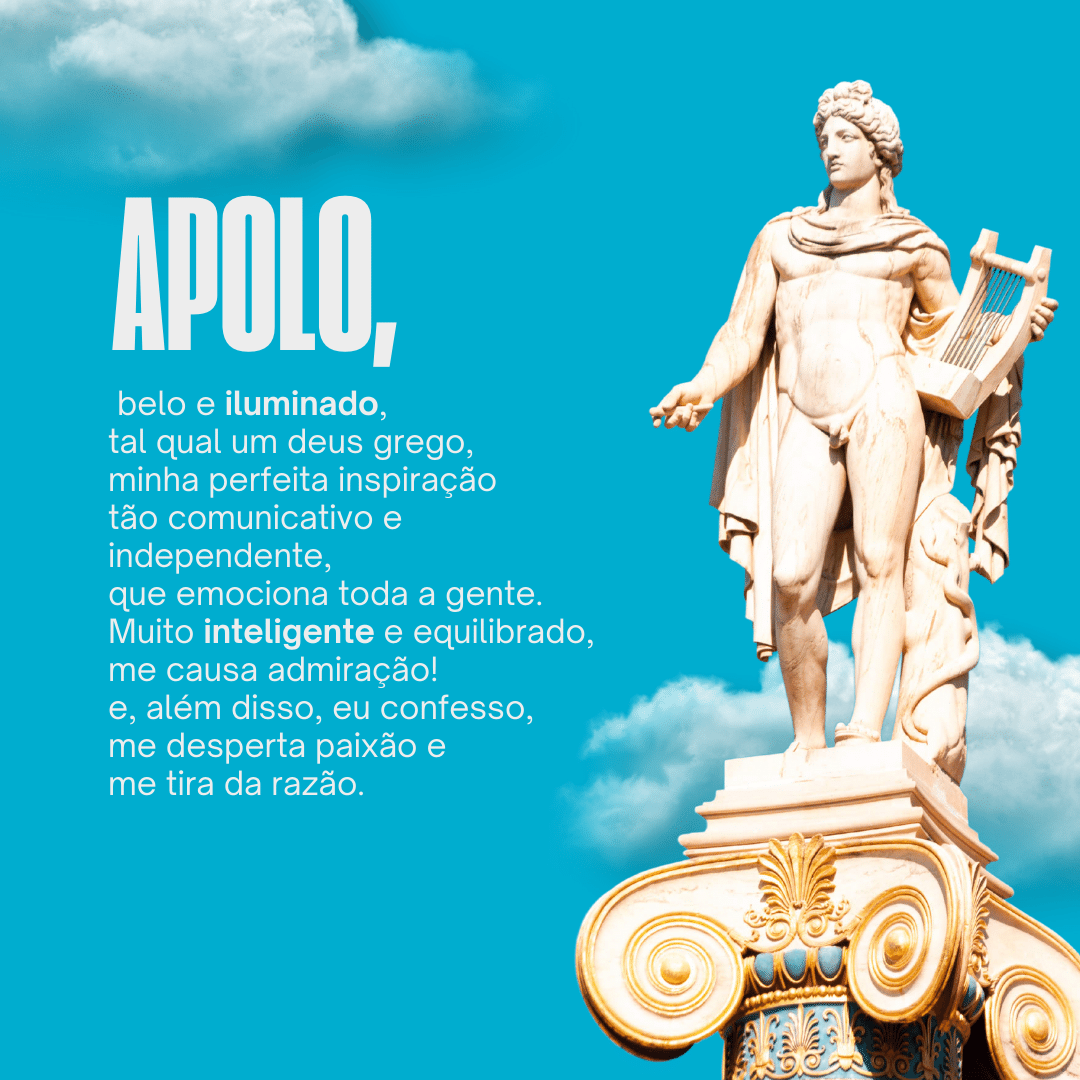 'Apolo,  belo e iluminado, tal qual um deus grego, minha perfeita inspiração tão comunicativo e independente, que emociona toda a gente. Muito inteligente e equilibrado ,me causa admiração! e, além disso, eu confesso, me desperta paixão e me tira da razão.' - Significado do nome Apolo