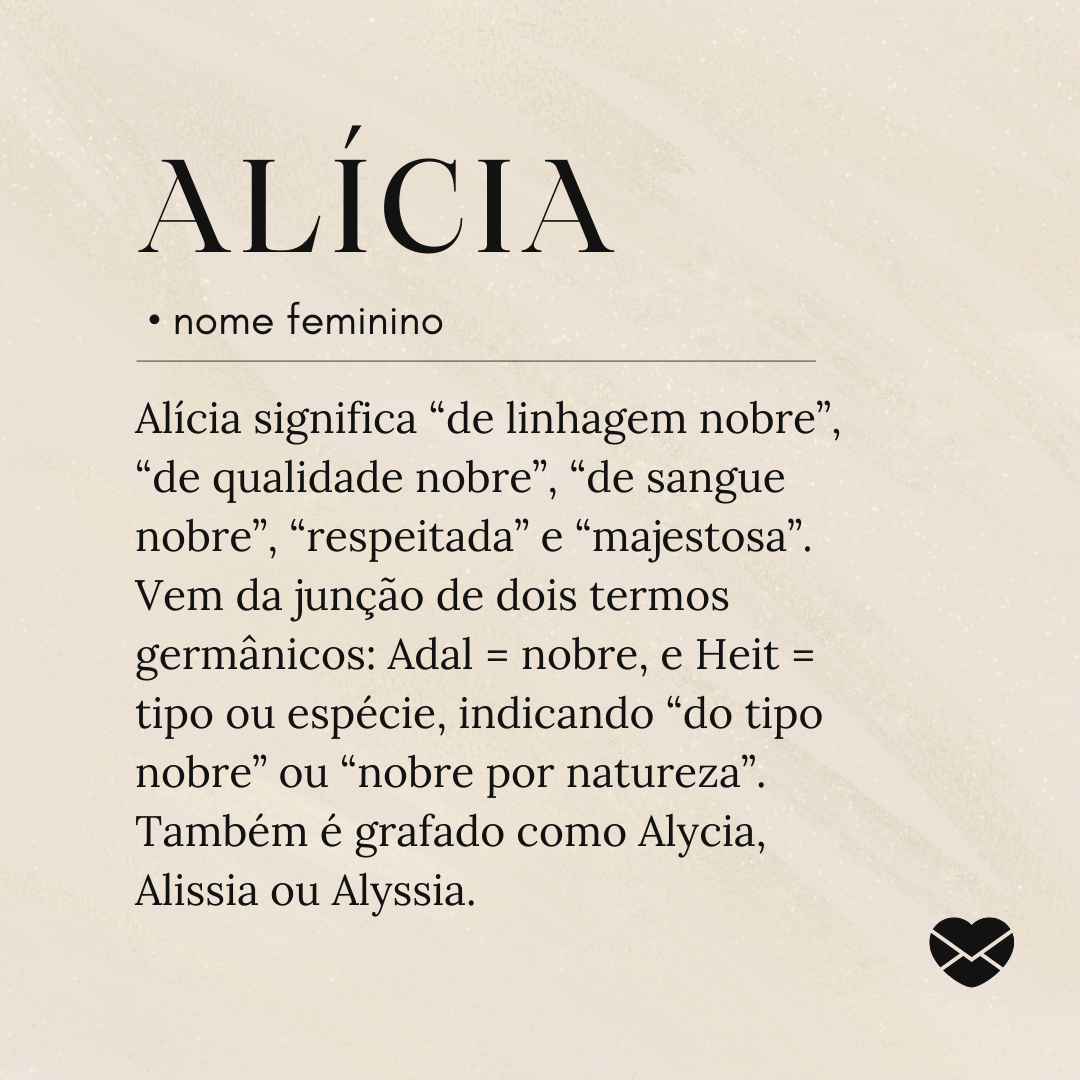 Alícia significa “de linhagem nobre”, “de qualidade nobre”, “de sangue nobre”, “respeitada” e “majestosa”. Vem da junção de dois termos germânicos: Adal = nobre, e Heit = tipo ou espécie, indicando “do tipo nobre” ou “nobre por natureza”. Também é grafado como Alycia, Alissia ou Alyssia.'- Significado do nome Alícia