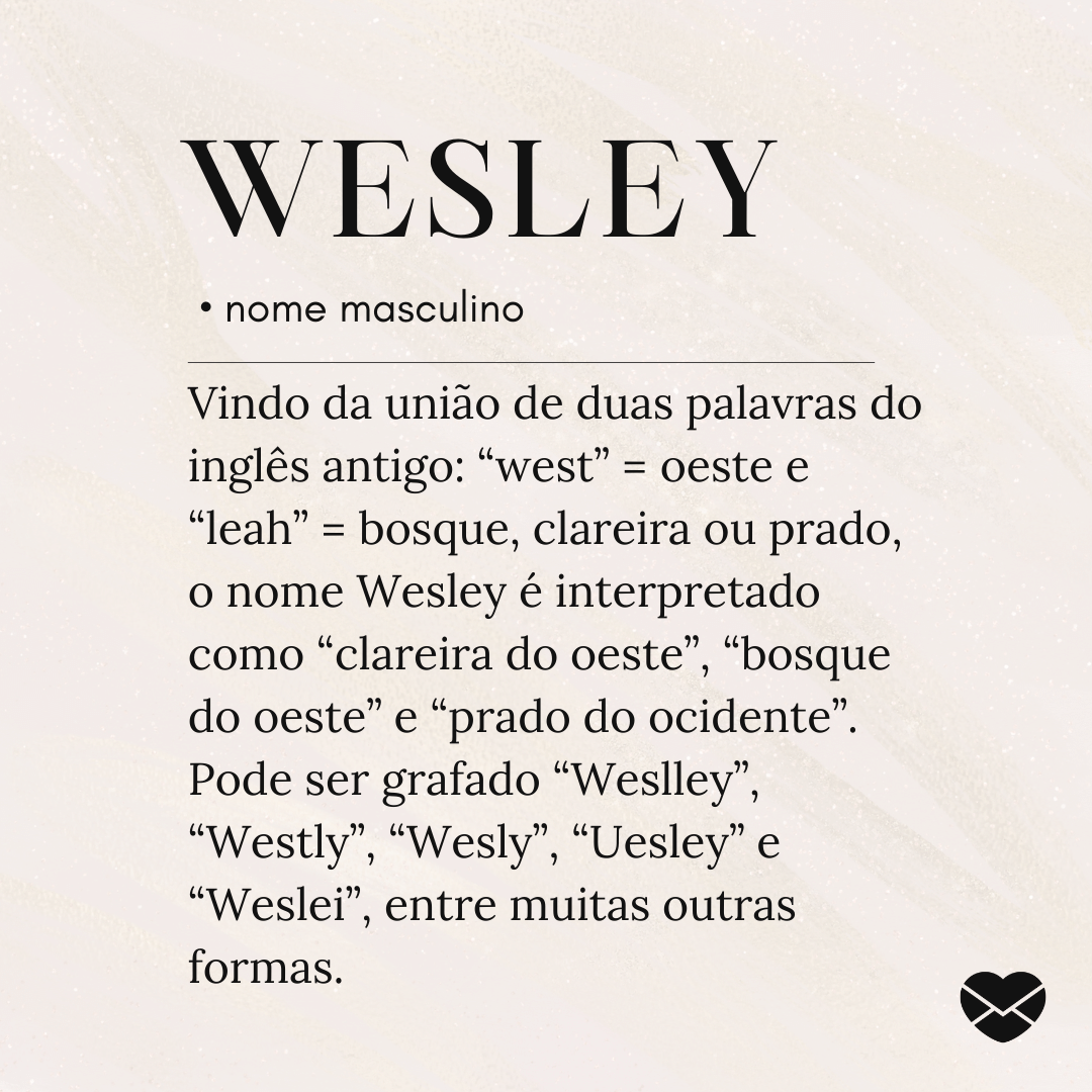 'Vindo da união de duas palavras do inglês antigo: “west” = oeste e “leah” = bosque, clareira ou prado, o nome Wesley é interpretado como “clareira do oeste”, “bosque do oeste” e “prado do ocidente”. Pode ser grafado “Weslley”, “Westly”, “Wesly”, “Uesley” e “Weslei”, entre muitas outras formas.' - Significado do nome Wesley