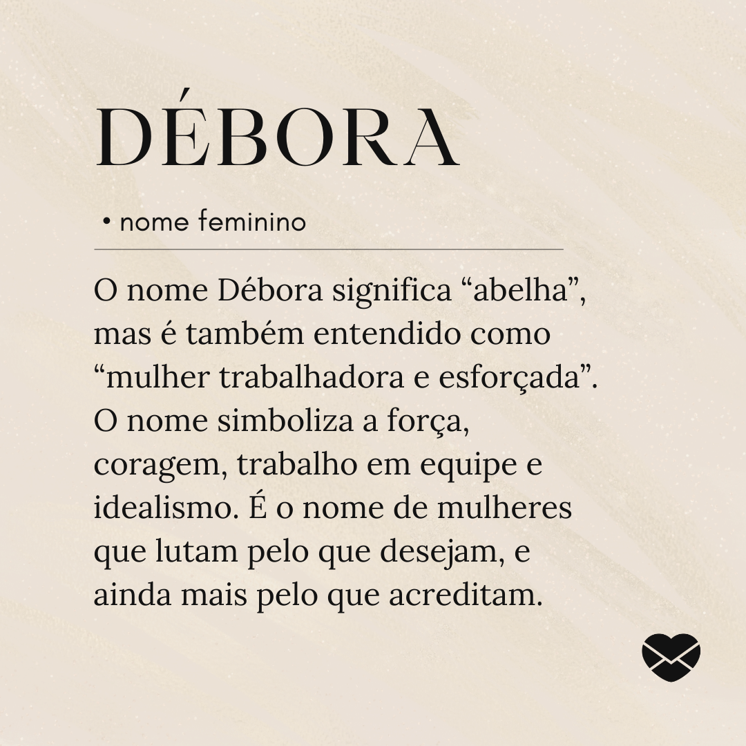 'O nome Débora significa “abelha”, mas é também entendido como “mulher trabalhadora e esforçada”. O nome simboliza a força, coragem, trabalho em equipe e idealismo. É o nome de mulheres que lutam pelo que desejam, e ainda mais pelo que acreditam.'- Significado do nome Débora