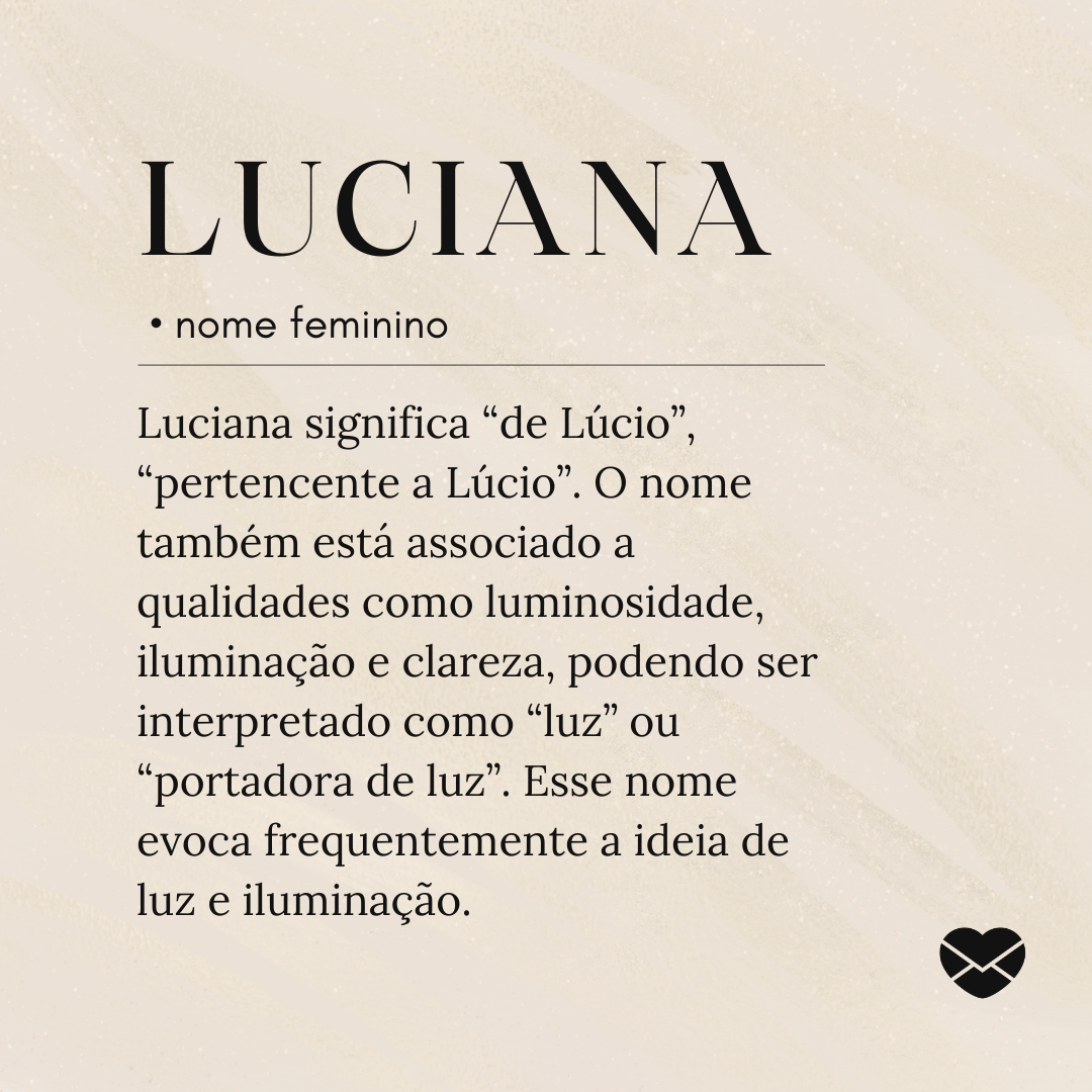 'Luciana significa “de Lúcio”, “pertencente a Lúcio”. O nome também está associado a qualidades como luminosidade, iluminação e clareza, podendo ser interpretado como “luz” ou “portadora de luz”. Esse nome evoca frequentemente a ideia de luz e iluminação.'- Significado do nome Luciana