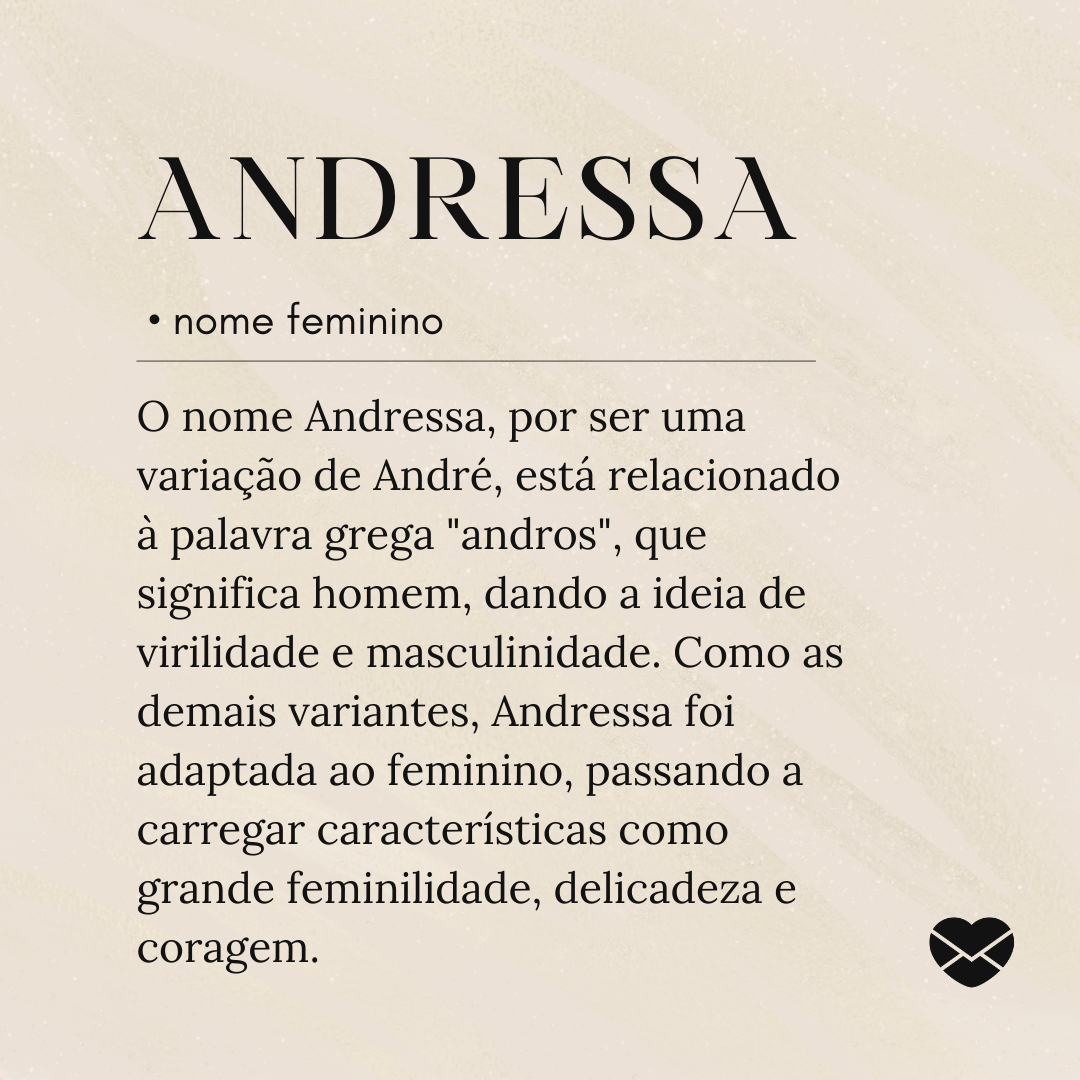 'O nome Andressa, por ser uma variação de André, está relacionado à palavra grega 'andros', que significa homem, dando a ideia de virilidade e masculinidade. Como as demais variantes, Andressa foi adaptada ao feminino, passando a carregar características como grande feminilidade, delicadeza e coragem.'- Significado do nome Andressa