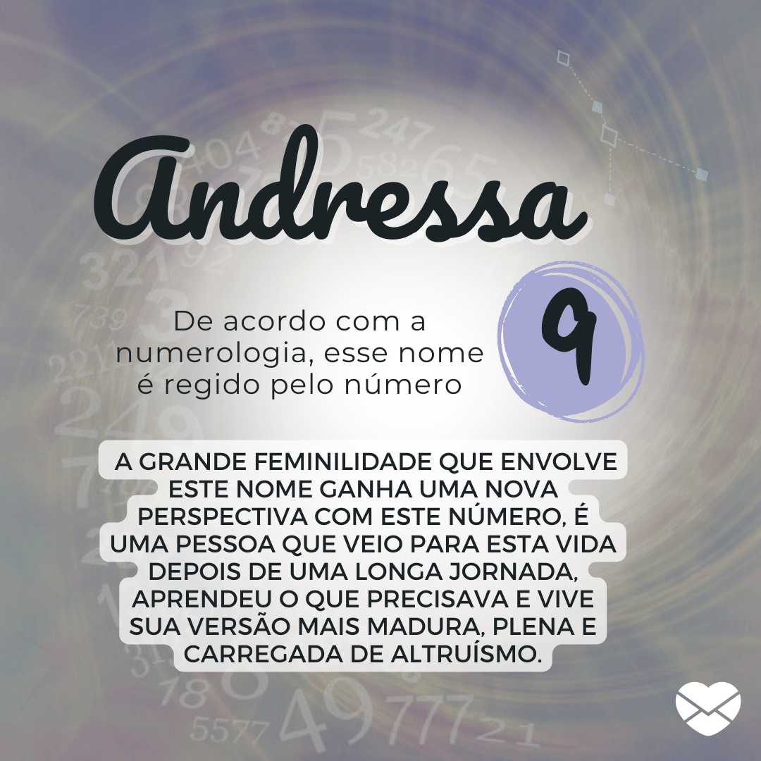 'De acordo com a numerologia, esse nome é regido pelo número: 9. A grande feminilidade que envolve este nome ganha uma nova perspectiva com este número, é uma pessoa que veio para esta vida depois de uma longa jornada, aprendeu o que precisava e vive sua versão mais madura, plena e carregada de altruísmo. - Significado do nome Andressa