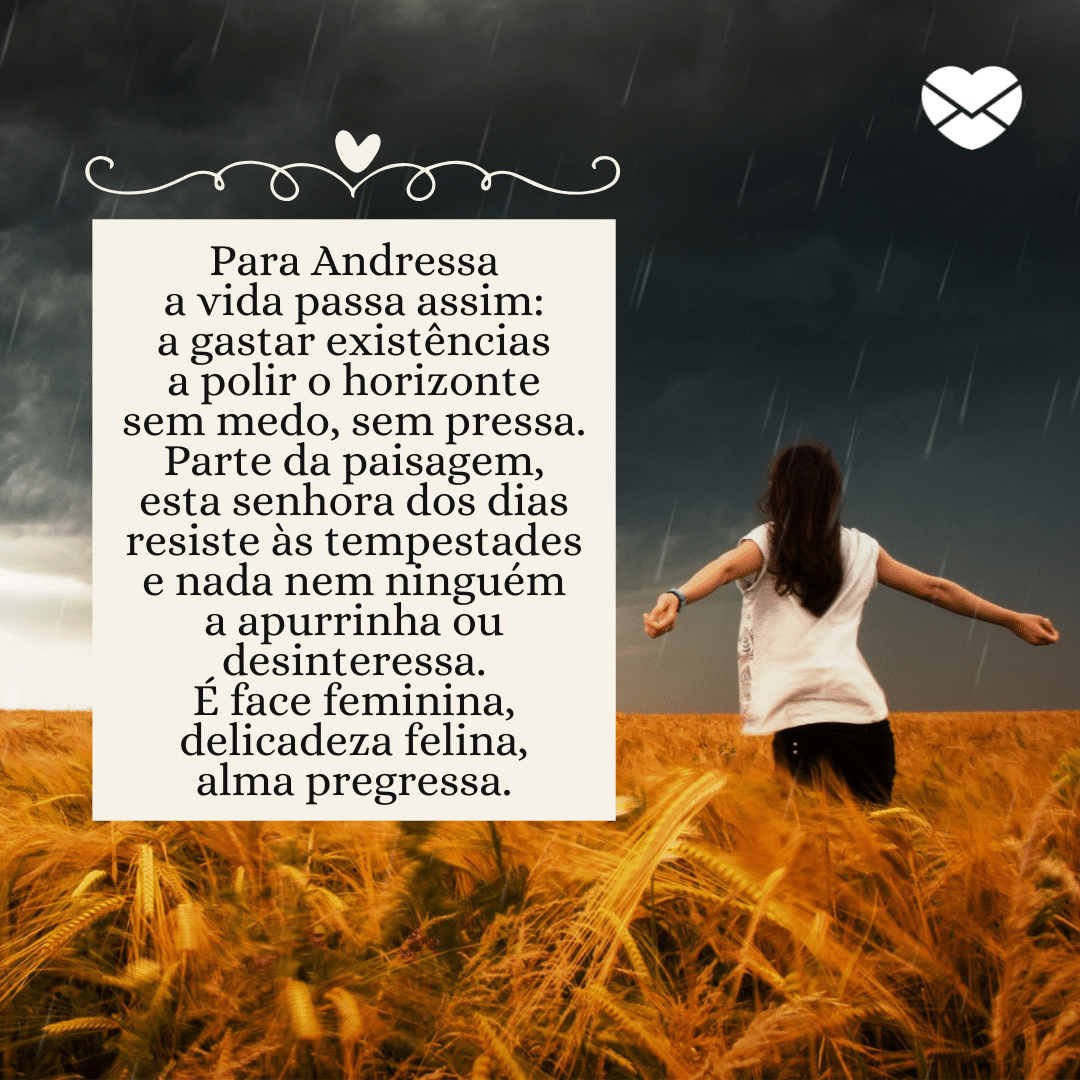 'Para Andressa, a vida passa assim: a gastar existênciasa polir o horizonte sem medo, sem pressa. Parte da paisagem, esta senhora dos diasresiste às tempestades e nada nem ninguéma apurrinha ou desinteressa. É face feminina, delicadeza felina, alma pregressa.' - Significado do nome Andressa