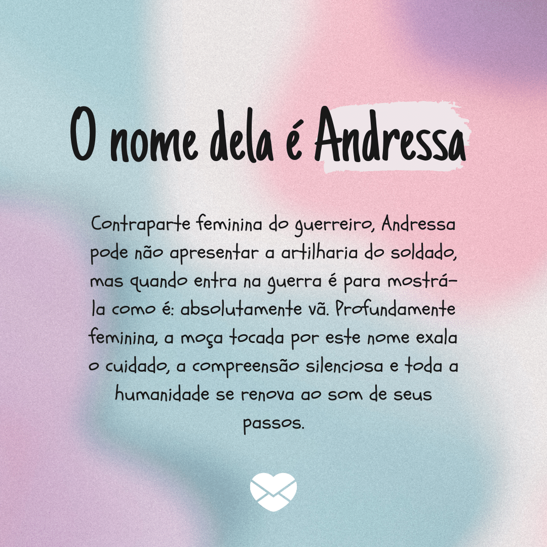 'Contraparte feminina do guerreiro, Andressa pode não apresentar a artilharia do soldado, mas quando entra na guerra é para mostrá-la como é: absolutamente vã. Profundamente feminina, a moça tocada por este nome exala o cuidado, a compreensão silenciosa e toda a humanidade se renova ao som de seus passos.' - Significado do nome Andressa
