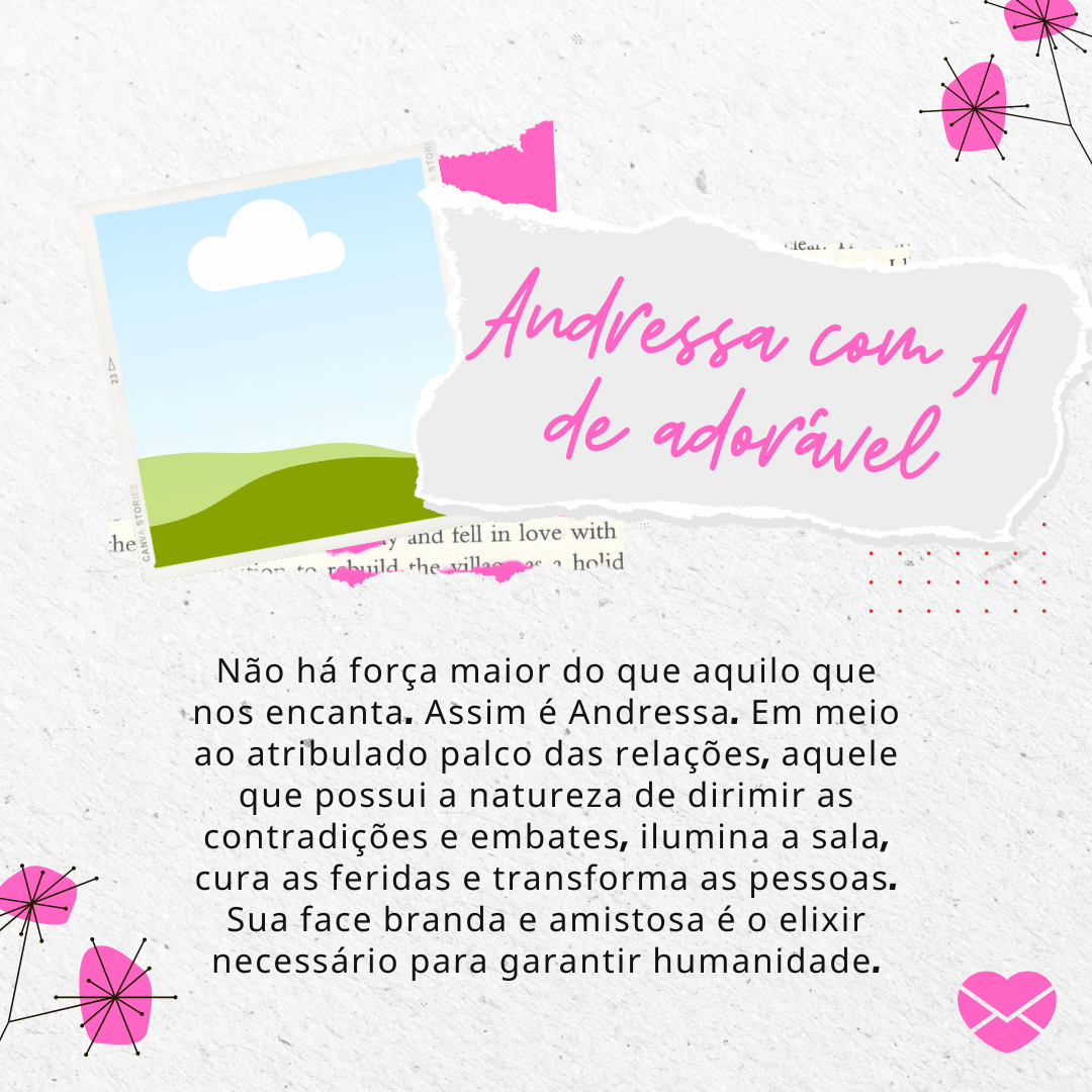 'Não há força maior do que aquilo que nos encanta. Assim é Andressa. Em meio ao atribulado palco das relações, aquele que possui a natureza de dirimir as contradições e embates, ilumina a sala, cura as feridas e transforma as pessoas. Sua face branda e amistosa é o elixir necessário para garantir humanidade.' - Significado do nome Andressa