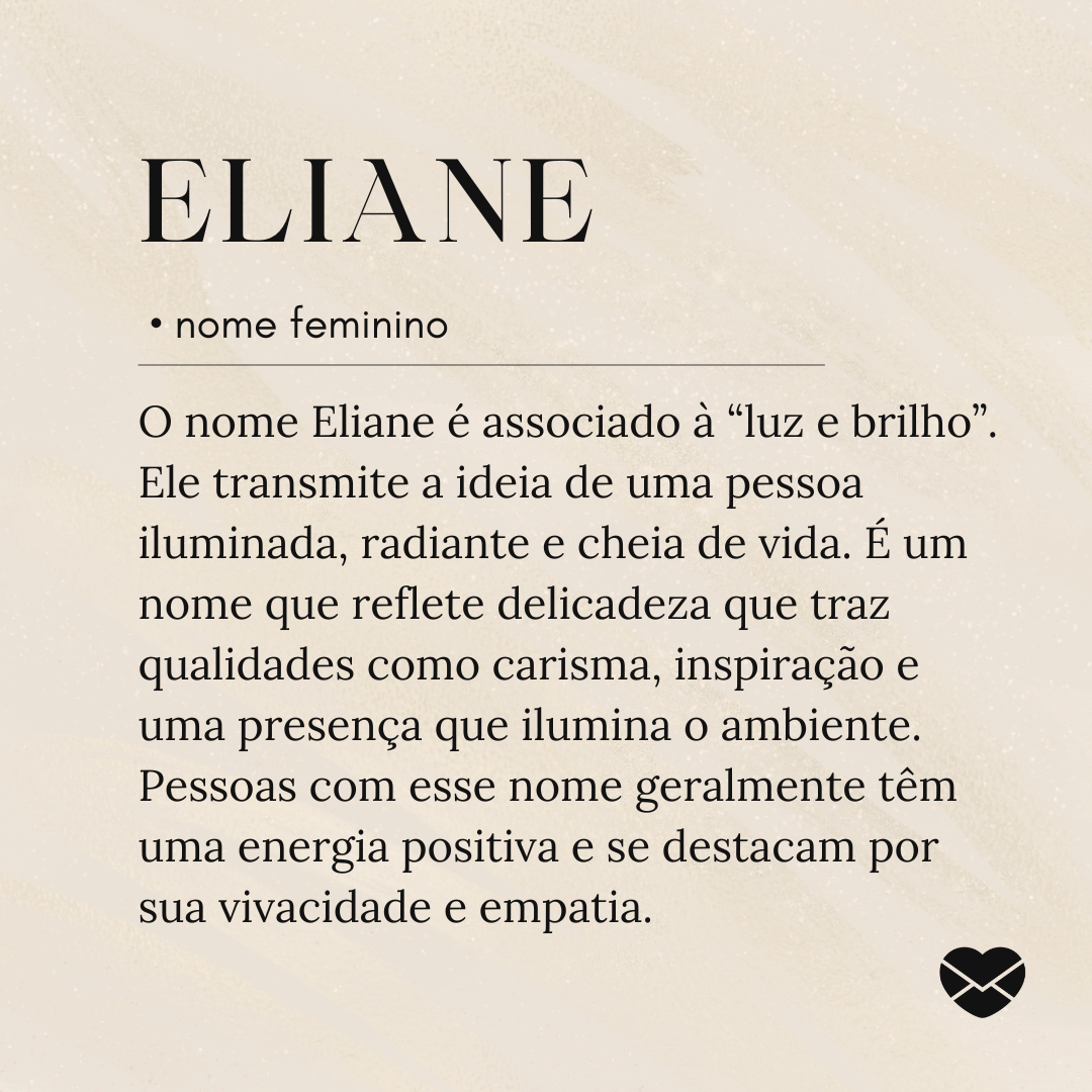 'O nome Eliane é associado à “luz e brilho”. Ele transmite a ideia de uma pessoa iluminada, radiante e cheia de vida. É um nome que reflete delicadeza que traz qualidades como carisma, inspiração e uma presença que ilumina o ambiente. Pessoas com esse nome geralmente têm uma energia positiva e se destacam por sua vivacidade e empatia.'- Significado do nome Eliane