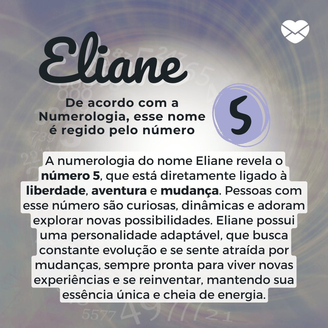 'A numerologia do nome Eliane revela o número 5, que está diretamente ligado à liberdade, aventura e mudança. Pessoas com esse número são curiosas, dinâmicas e adoram explorar novas possibilidades. Eliane possui uma personalidade adaptável, que busca constante evolução e se sente atraída por mudanças, sempre pronta para viver novas experiências e se reinventar, mantendo sua essência única e cheia de energia' - Significado do nome Eliane.