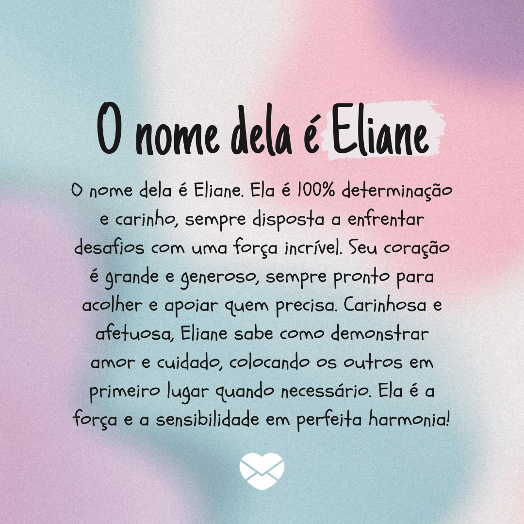 'O nome dela é Eliane. Ela é 100% determinação e carinho, sempre disposta a enfrentar desafios com uma força incrível. Seu coração é grande e generoso, sempre pronto para acolher e apoiar quem precisa. Carinhosa e afetuosa, Eliane sabe como demonstrar amor e cuidado, colocando os outros em primeiro lugar quando necessário. Ela é a força e a sensibilidade em perfeita harmonia!' - Significado do nome Eliane.