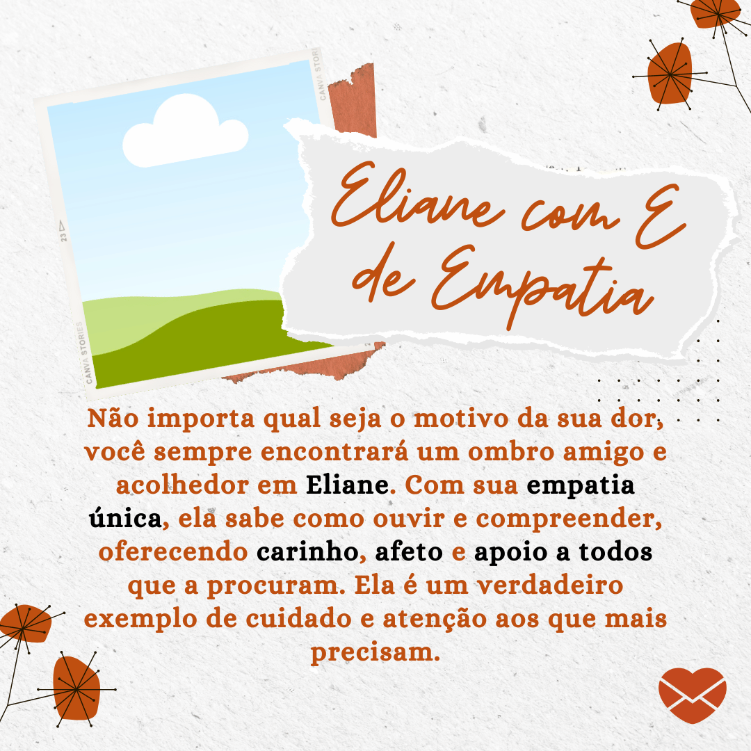 'Eliane com E de Empatia - Não importa qual seja o motivo da sua dor, você sempre encontrará um ombro amigo e acolhedor em Eliane. Com sua empatia única, ela sabe como ouvir e compreender, oferecendo carinho, afeto e apoio a todos que a procuram. Ela é um verdadeiro exemplo de cuidado e atenção aos que mais precisam.' - Significado do nome Eliane.