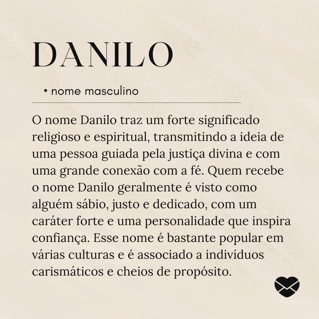 'O nome Danilo traz um forte significado religioso e espiritual, transmitindo a ideia de uma pessoa guiada pela justiça divina e com uma grande conexão com a fé. Quem recebe o nome Danilo geralmente é visto como alguém sábio, justo e dedicado, com um caráter forte e uma personalidade que inspira confiança. Esse nome é bastante popular em várias culturas e é associado a indivíduos carismáticos e cheios de propósito.'- Significado do nome Danilo.