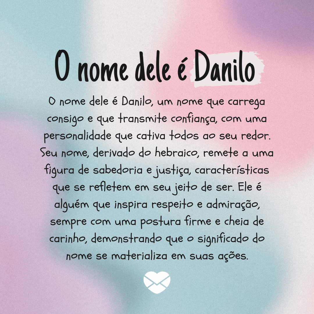 'O nome dele é Danilo, um nome que carrega consigo e que transmite confiança, com uma personalidade que cativa todos ao seu redor. Seu nome, derivado do hebraico, remete a uma figura de sabedoria e justiça, características que se refletem em seu jeito de ser. Ele é alguém que inspira respeito e admiração, sempre com uma postura firme e cheia de carinho, demonstrando que o significado do nome se materializa em suas ações.' - Significado do nome Danilo.