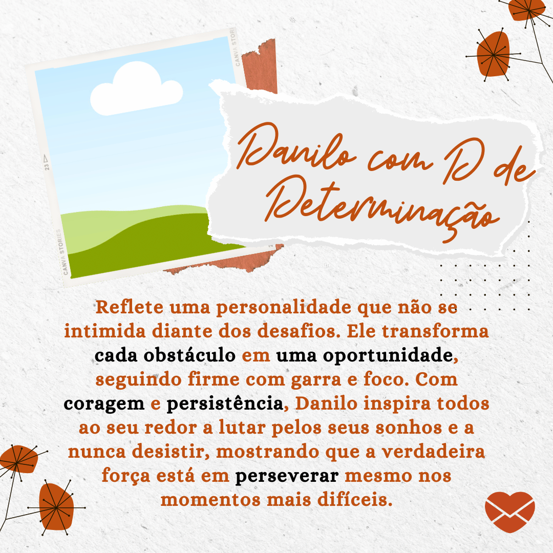'Danilo com D de Determinação: reflete uma personalidade que não se intimida diante dos desafios. Ele transforma cada obstáculo em uma oportunidade, seguindo firme com garra e foco. Com coragem e persistência, Danilo inspira todos ao seu redor a lutar pelos seus sonhos e a nunca desistir, mostrando que a verdadeira força está em perseverar mesmo nos momentos mais difíceis.' - Significado do nome Danilo.