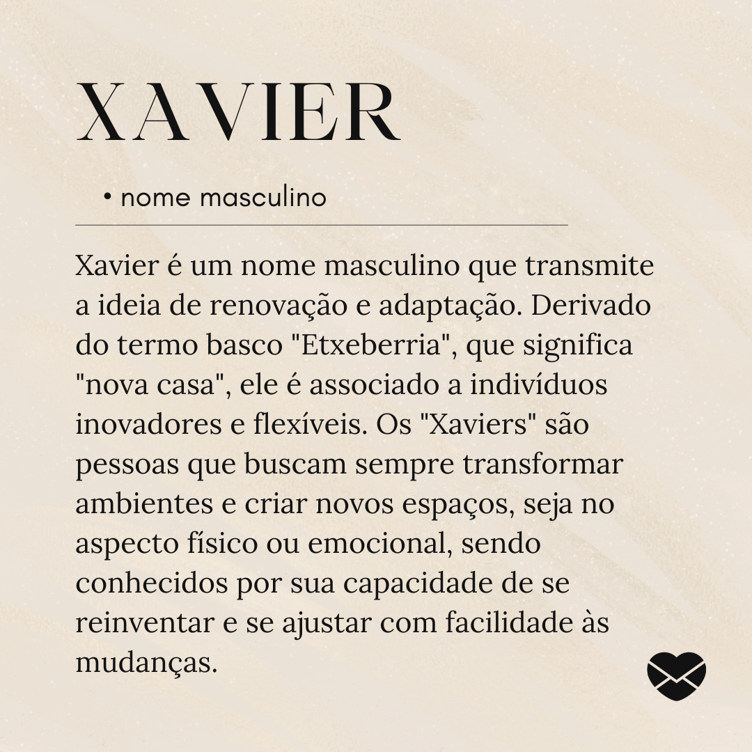 'Xavier é um nome masculino que transmite a ideia de renovação e adaptação. Derivado do termo basco 'Etxeberria', que significa 'nova casa', ele é associado a indivíduos inovadores e flexíveis. Os 'Xaviers' são pessoas que buscam sempre transformar ambientes e criar novos espaços, seja no aspecto físico ou emocional, sendo conhecidos por sua capacidade de se reinventar e se ajustar com facilidade às mudanças.'- Significado do nome Xavier.