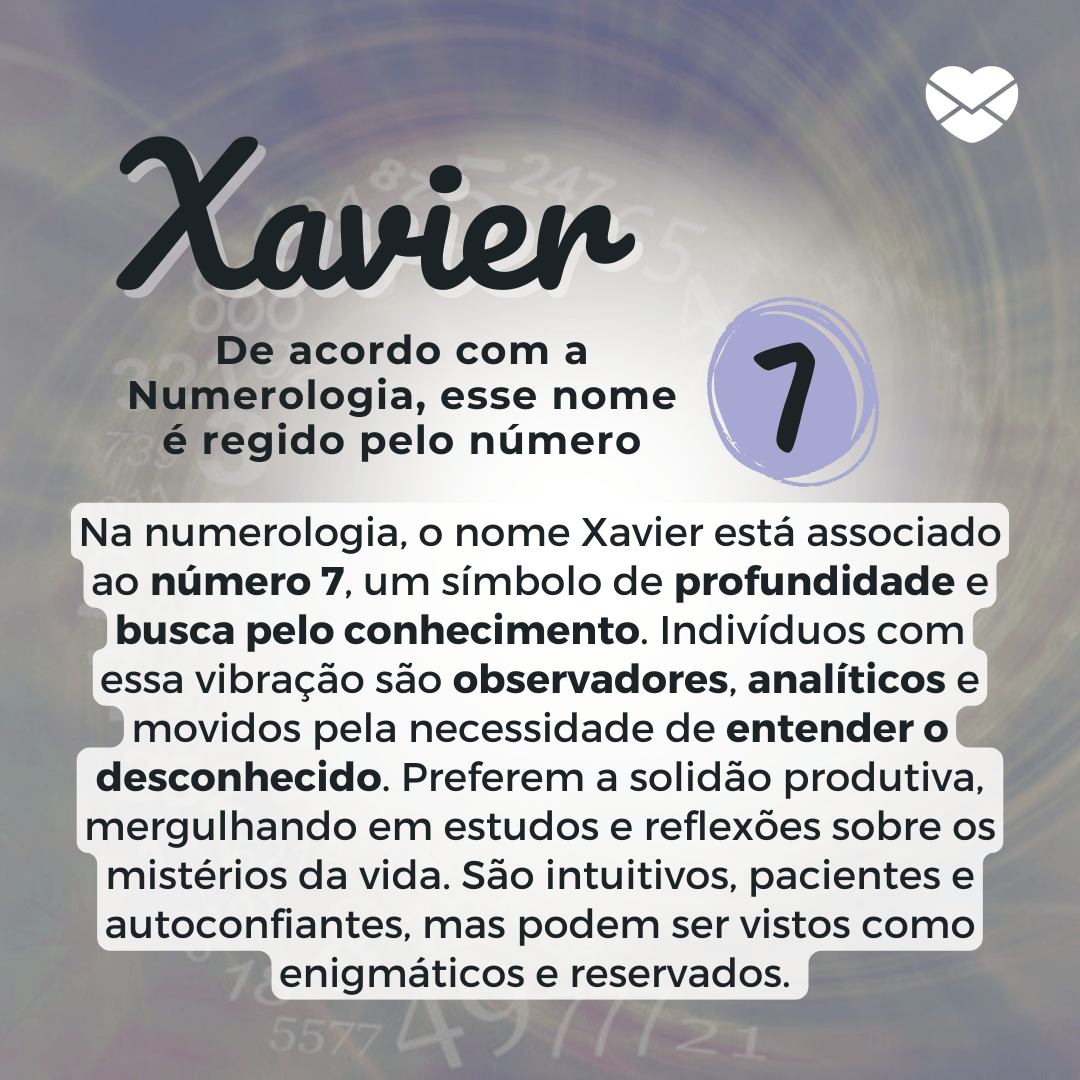 'Na numerologia, o nome Xavier está associado ao número 7, um símbolo de profundidade e busca pelo conhecimento. Indivíduos com essa vibração são observadores, analíticos e movidos pela necessidade de entender o desconhecido. Preferem a solidão produtiva, mergulhando em estudos e reflexões sobre os mistérios da vida. São intuitivos, pacientes e autoconfiantes, mas podem ser vistos como enigmáticos e reservados.' - Significado do nome Xavier.