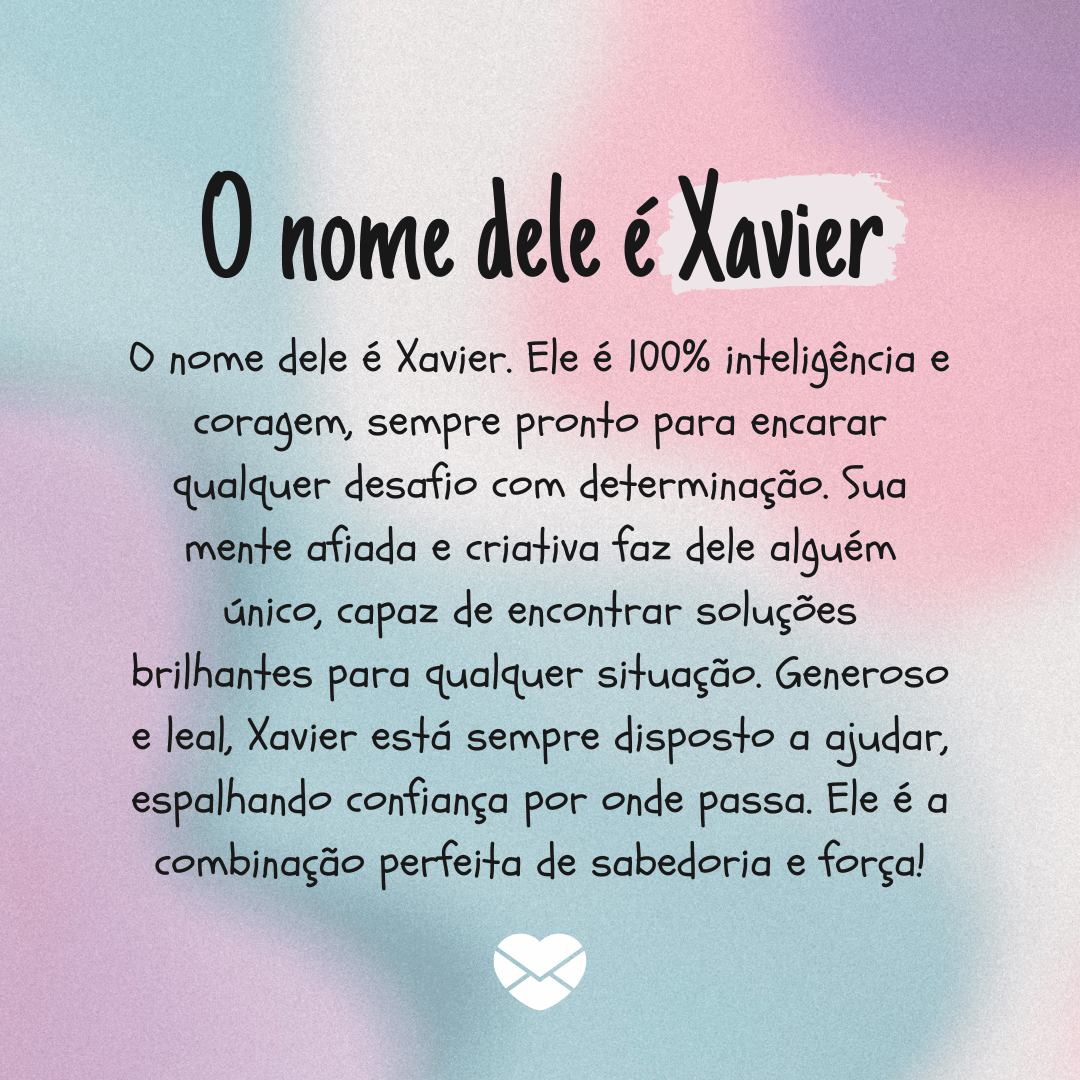 'O nome dele é Xavier. Ele é 100% inteligência e coragem, sempre pronto para encarar qualquer desafio com determinação. Sua mente afiada e criativa faz dele alguém único, capaz de encontrar soluções brilhantes para qualquer situação. Generoso e leal, Xavier está sempre disposto a ajudar, espalhando confiança por onde passa. Ele é a combinação perfeita de sabedoria e força!' - Significado do nome Xavier.