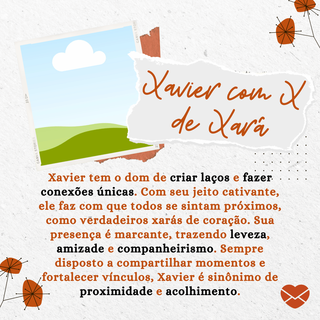 'Xavier tem o dom de criar laços e fazer conexões únicas. Com seu jeito cativante, ele faz com que todos se sintam próximos, como verdadeiros xarás de coração. Sua presença é marcante, trazendo leveza, amizade e companheirismo. Sempre disposto a compartilhar momentos e fortalecer vínculos, Xavier é sinônimo de proximidade e acolhimento.' - Significado do nome Xavier.