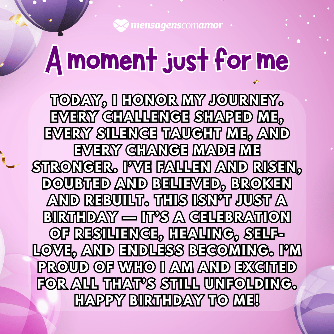 'A moment just for me'(...)'Today, I honor my journey. Every challenge shaped me, every silence taught me, and every change made me stronger. I’ve fallen and risen, doubted and believed, broken and rebuilt. This isn’t just a birthday — it’s a celebration of resilience, healing, self-love, and endless becoming. I’m proud of who I am and excited for all that’s still unfolding. Happy birthday to me!' - Parabéns para mim em inglês.