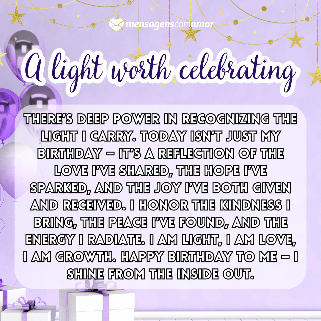 'A light worth celebrating'(...)'There’s deep power in recognizing the light I carry. Today isn’t just my birthday — it’s a reflection of the love I’ve shared, the hope I’ve sparked, and the joy I’ve both given and received. I honor the kindness I bring, the peace I’ve found, and the energy I radiate. I am light, I am love, I am growth. Happy birthday to me — I shine from the inside out.' - Parabéns para mim em inglês.