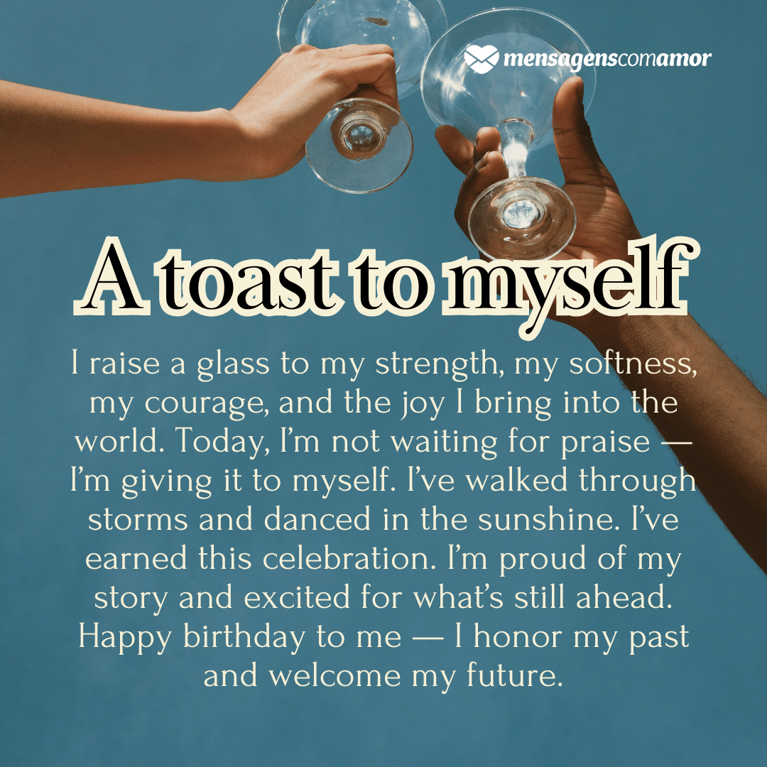 'A toast to myself'(...)'I raise a glass to my strength, my softness, my courage, and the joy I bring into the world. Today, I’m not waiting for praise — I’m giving it to myself. I’ve walked through storms and danced in the sunshine. I’ve earned this celebration. I’m proud of my story and excited for what’s still ahead. Happy birthday to me — I honor my past and welcome my future.' - Parabéns para mim em inglês.
