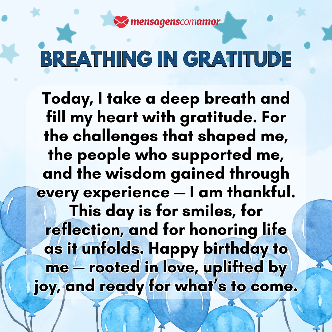 'Breathing in gratitude'(...)'Today, I take a deep breath and fill my heart with gratitude. For the challenges that shaped me, the people who supported me, and the wisdom gained through every experience — I am thankful. This day is for smiles, for reflection, and for honoring life as it unfolds. Happy birthday to me — rooted in love, uplifted by joy, and ready for what’s to come.' - Parabéns para mim em inglês.