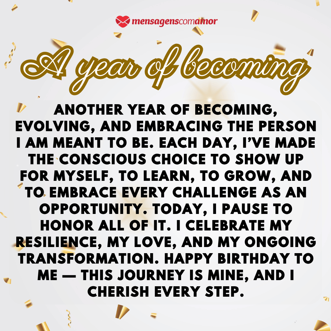 'A year of becoming'(...)'Another year of becoming, evolving, and embracing the person I am meant to be. Each day, I’ve made the conscious choice to show up for myself, to learn, to grow, and to embrace every challenge as an opportunity. Today, I pause to honor all of it. I celebrate my resilience, my love, and my ongoing transformation. Happy birthday to me — this journey is mine, and I cherish every step.' - Parabéns para mim em inglês.